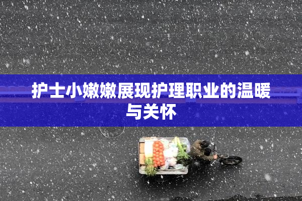 护士小嫩嫩展现护理职业的温暖与关怀