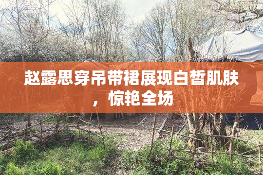 赵露思穿吊带裙展现白皙肌肤，惊艳全场