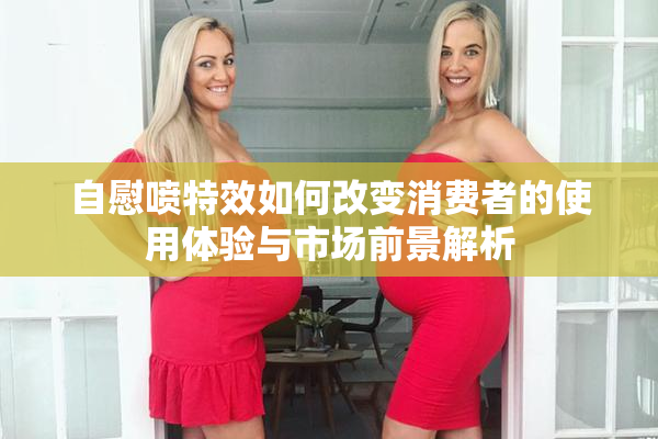 自慰喷特效如何改变消费者的使用体验与市场前景解析