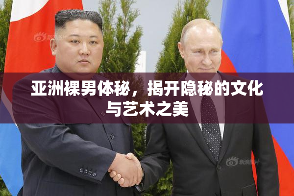 亚洲裸男体秘，揭开隐秘的文化与艺术之美