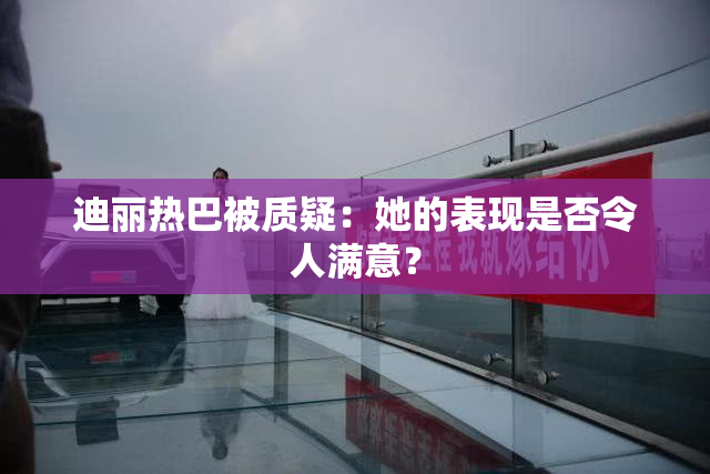 迪丽热巴被质疑：她的表现是否令人满意？