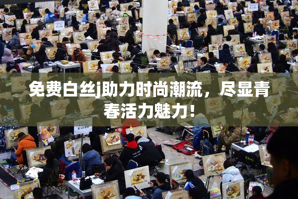 免费白丝j助力时尚潮流，尽显青春活力魅力！