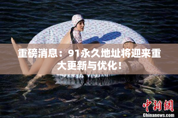 重磅消息：91永久地址将迎来重大更新与优化！