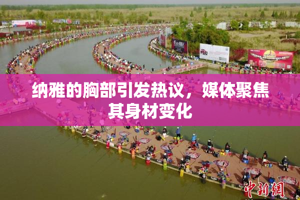 纳雅的胸部引发热议，媒体聚焦其身材变化