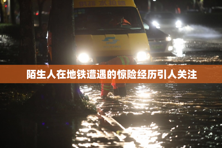 陌生人在地铁遭遇的惊险经历引人关注