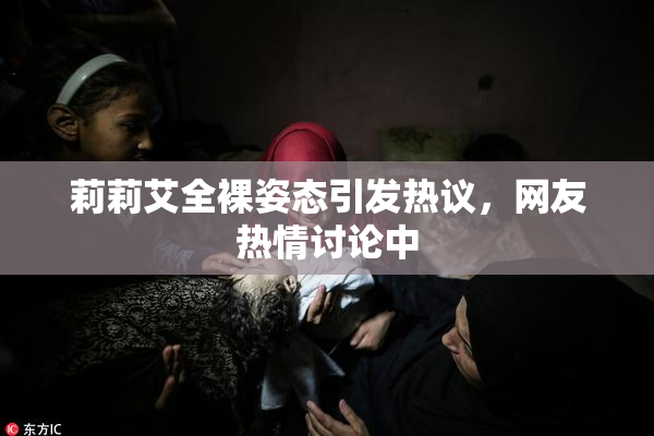 莉莉艾全裸姿态引发热议，网友热情讨论中