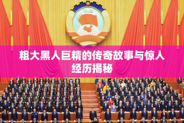 粗大黑人巨精的传奇故事与惊人经历揭秘