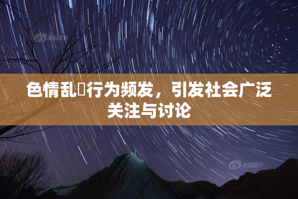 色情乱婬行为频发，引发社会广泛关注与讨论