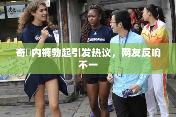 奇犽内裤勃起引发热议，网友反响不一