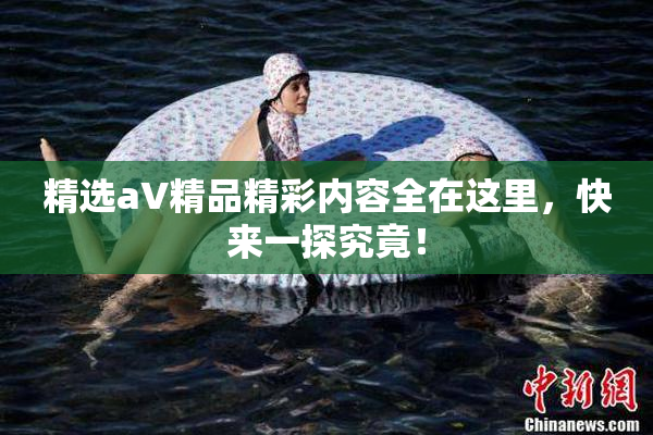 精选aV精品精彩内容全在这里，快来一探究竟！
