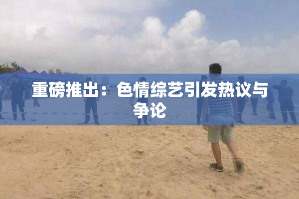 重磅推出：色情综艺引发热议与争论