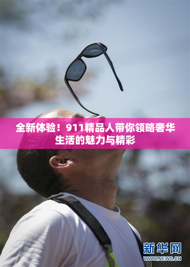 全新体验！911精品人带你领略奢华生活的魅力与精彩