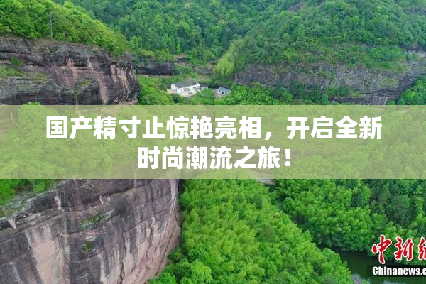 国产精寸止惊艳亮相，开启全新时尚潮流之旅！