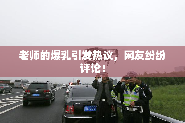 老师的爆乳引发热议，网友纷纷评论！