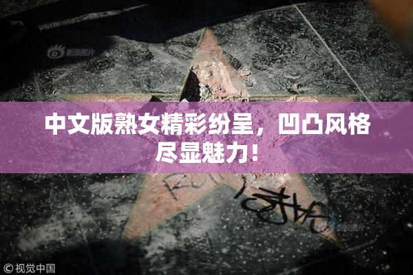 中文版熟女精彩纷呈，凹凸风格尽显魅力！