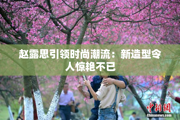 赵露思引领时尚潮流：新造型令人惊艳不已