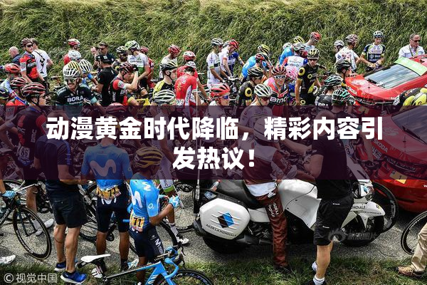动漫黄金时代降临，精彩内容引发热议！