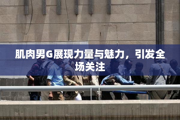 肌肉男G展现力量与魅力，引发全场关注