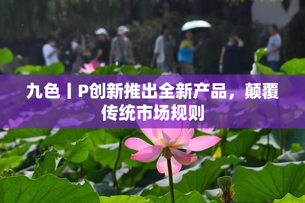九色丨P创新推出全新产品，颠覆传统市场规则