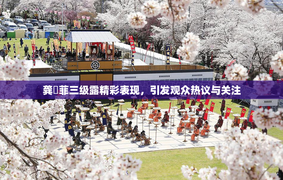 龚玥菲三级露精彩表现，引发观众热议与关注