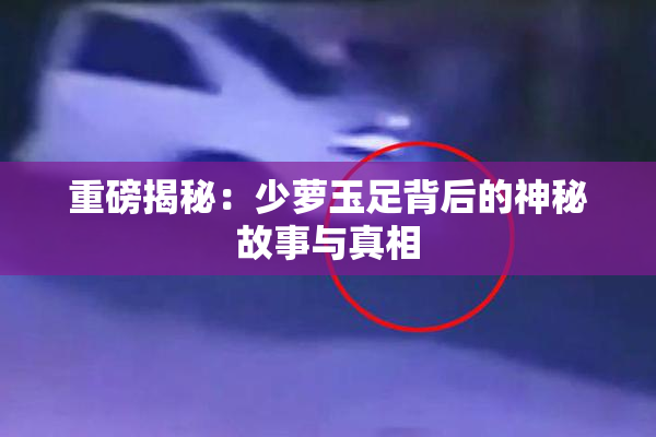重磅揭秘：少萝玉足背后的神秘故事与真相