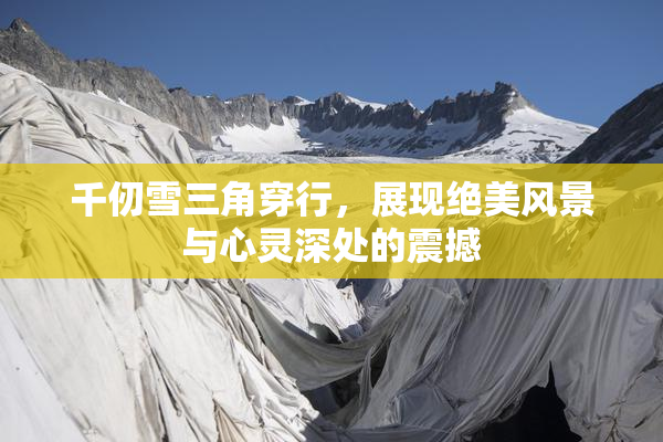 千仞雪三角穿行，展现绝美风景与心灵深处的震撼