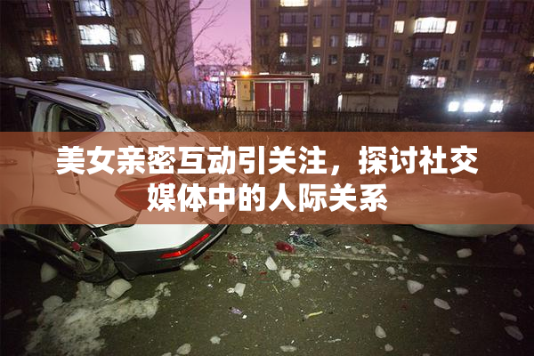 美女亲密互动引关注，探讨社交媒体中的人际关系