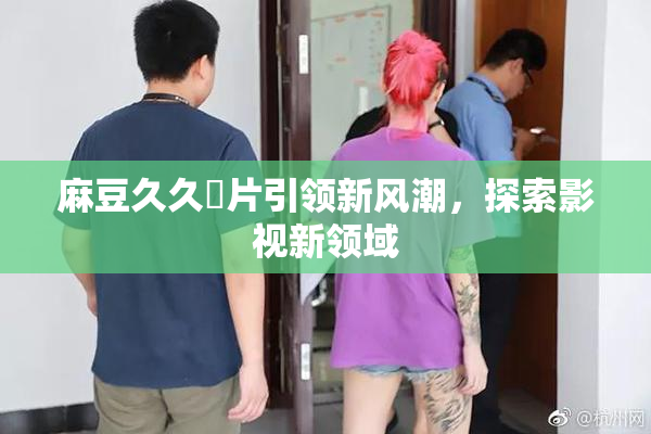 麻豆久久婬片引领新风潮，探索影视新领域