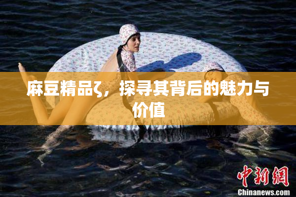 麻豆精品ζ，探寻其背后的魅力与价值