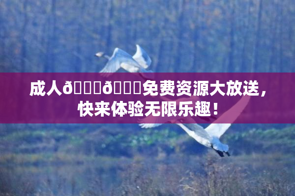 成人🍆🍑免费资源大放送，快来体验无限乐趣！