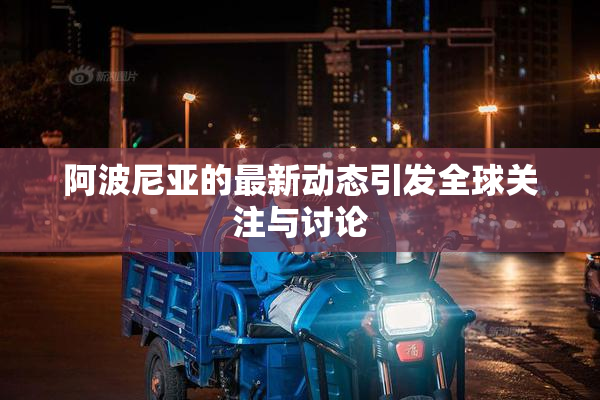 阿波尼亚的最新动态引发全球关注与讨论