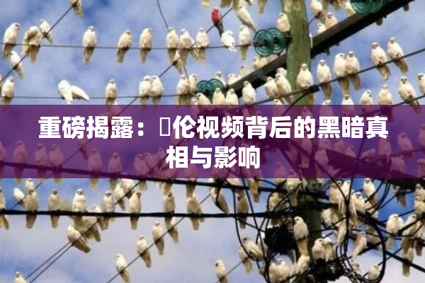 重磅揭露：亂伦视频背后的黑暗真相与影响