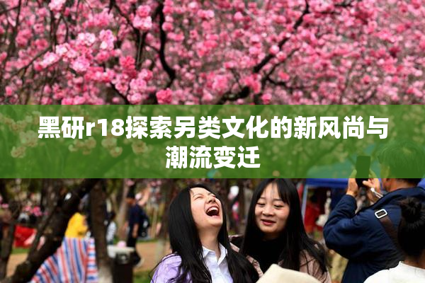 黑研r18探索另类文化的新风尚与潮流变迁