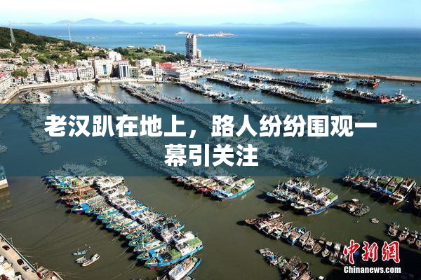 老汉趴在地上，路人纷纷围观一幕引关注