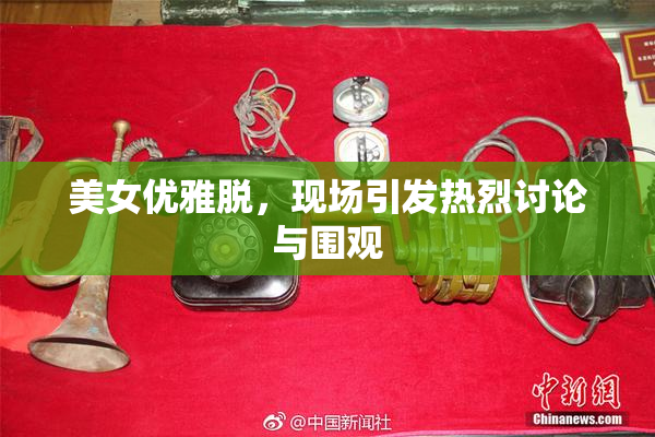 美女优雅脱，现场引发热烈讨论与围观