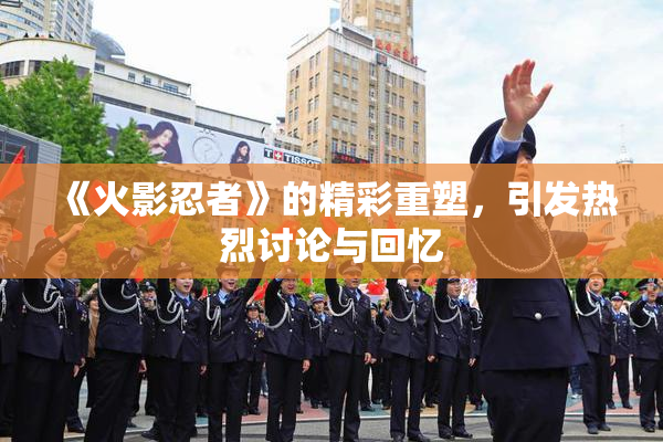 《火影忍者》的精彩重塑，引发热烈讨论与回忆