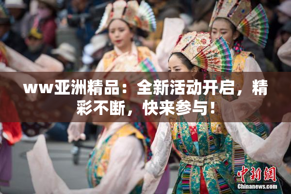 ww亚洲精品：全新活动开启，精彩不断，快来参与！