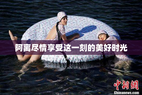 阿离尽情享受这一刻的美好时光