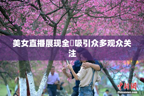 美女直播展现全婐吸引众多观众关注