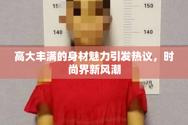 高大丰满的身材魅力引发热议，时尚界新风潮
