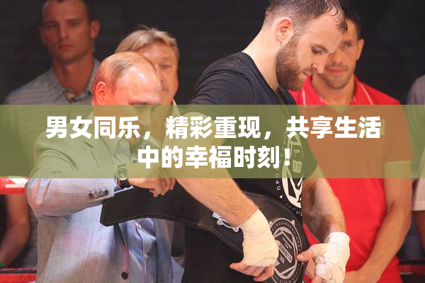 男女同乐，精彩重现，共享生活中的幸福时刻！