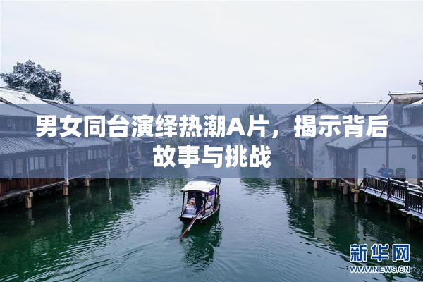 男女同台演绎热潮A片，揭示背后故事与挑战