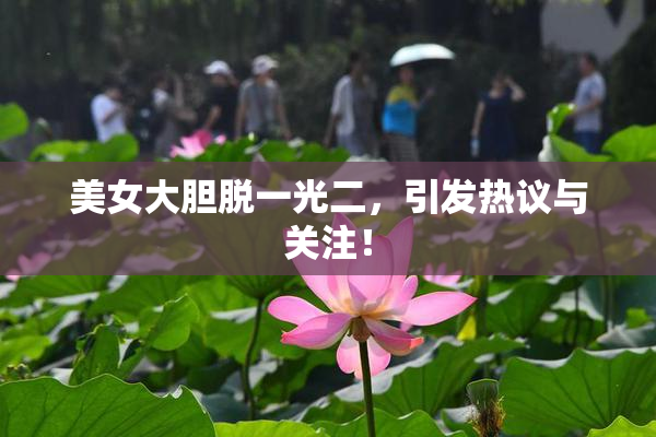 美女大胆脱一光二，引发热议与关注！