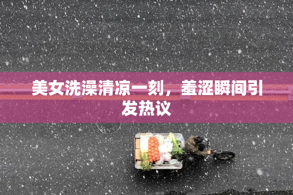 美女洗澡清凉一刻，羞涩瞬间引发热议