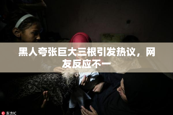 黑人夸张巨大三根引发热议，网友反应不一