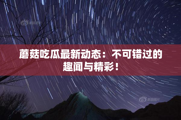 蘑菇吃瓜最新动态：不可错过的趣闻与精彩！