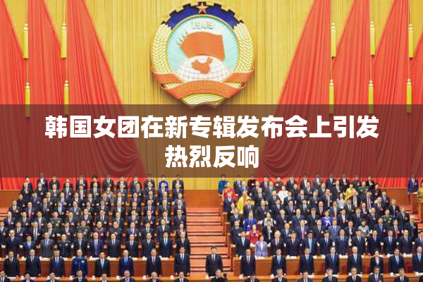韩国女团在新专辑发布会上引发热烈反响