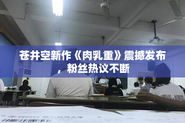 苍井空新作《肉乳重》震撼发布，粉丝热议不断