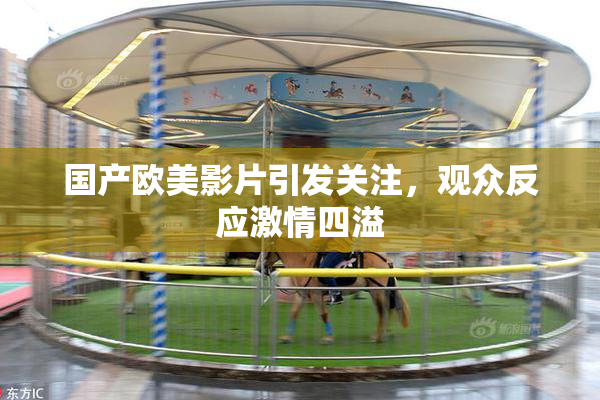 国产欧美影片引发关注，观众反应激情四溢