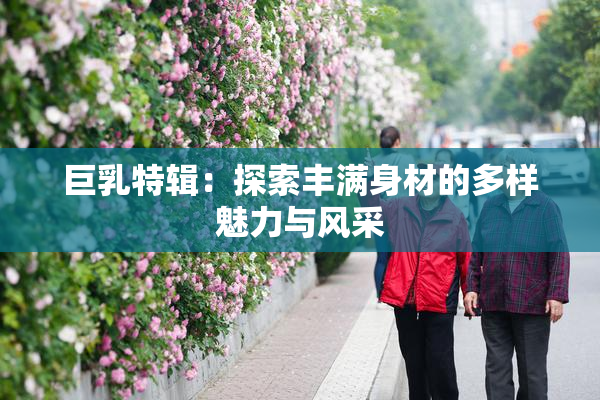 巨乳特辑：探索丰满身材的多样魅力与风采